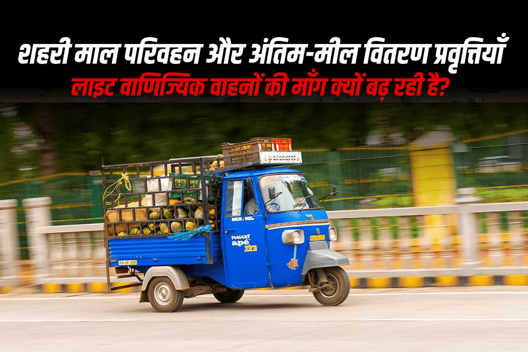 शहरी माल परिवहन और अंतिम-मील वितरण प्रवृत्तियाँ – लाइट वाणिज्यिक वाहनों की माँग क्यों बढ़ रही है?
