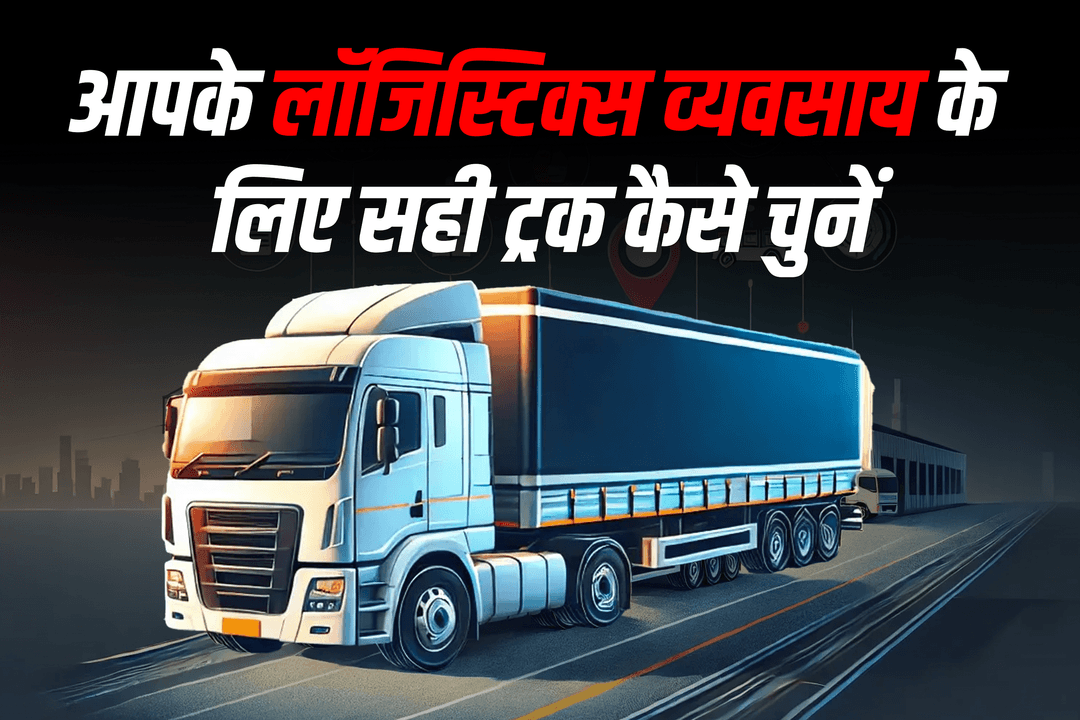 आपके लॉजिस्टिक्स व्यवसाय के लिए सही ट्रक कैसे चुनें